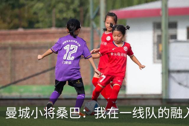 曼城小将桑巴：我在一线队的融入感觉很不错；感激父母的辛劳付出